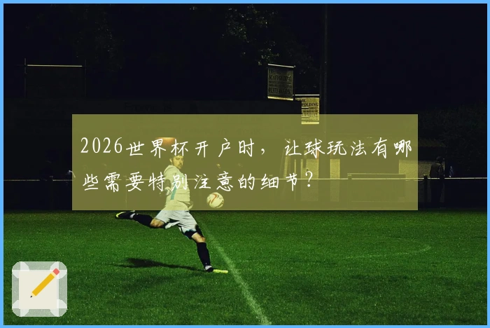 2026世界杯开户时，让球玩法有哪些需要特别注意的细节？