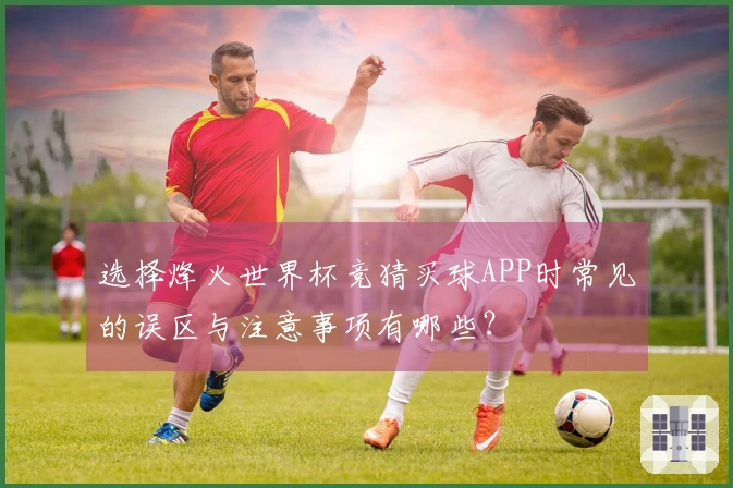 选择烽火世界杯竞猜买球APP时常见的误区与注意事项有哪些？