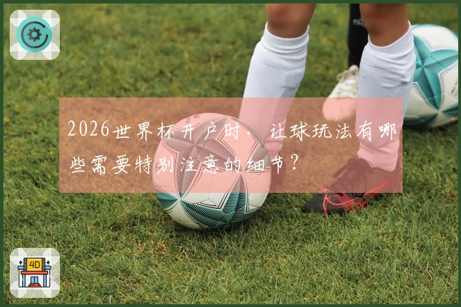 2026世界杯开户时,让球玩法有哪些需要特别注意的细节?