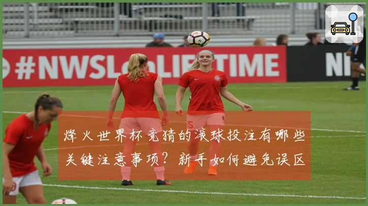 烽火世界杯竞猜的滚球投注有哪些关键注意事项？新手如何避免误区？